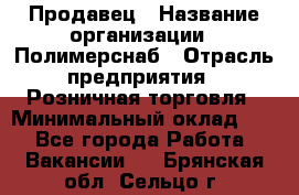 Продавец › Название организации ­ Полимерснаб › Отрасль предприятия ­ Розничная торговля › Минимальный оклад ­ 1 - Все города Работа » Вакансии   . Брянская обл.,Сельцо г.